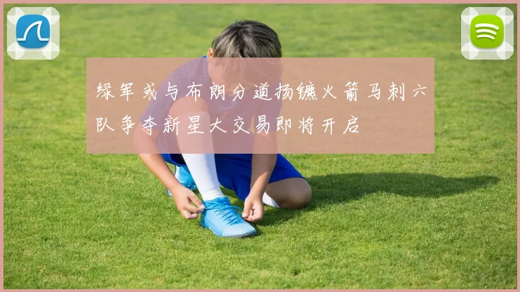 绿军或与布朗分道扬镳火箭马刺六队争夺新星大交易即将开启