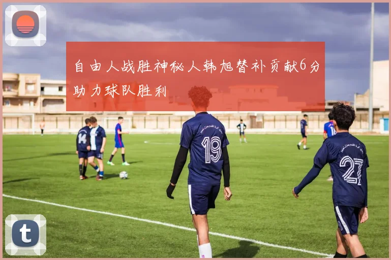自由人战胜神秘人韩旭替补贡献6分助力球队胜利