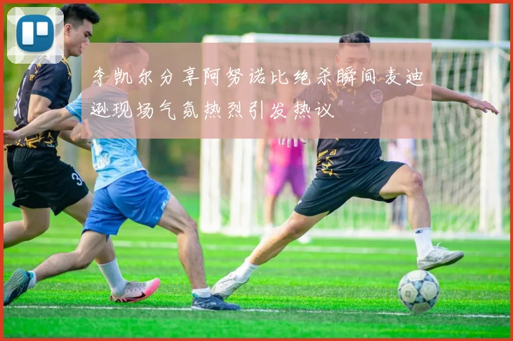 李凯尔分享阿努诺比绝杀瞬间麦迪逊现场气氛热烈引发热议